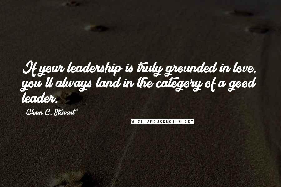 Glenn C. Stewart Quotes: If your leadership is truly grounded in love, you'll always land in the category of a good leader.