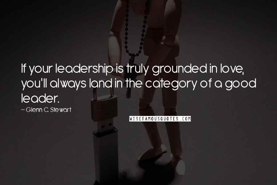 Glenn C. Stewart Quotes: If your leadership is truly grounded in love, you'll always land in the category of a good leader.