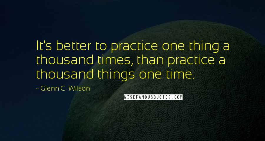 Glenn C. Wilson Quotes: It's better to practice one thing a thousand times, than practice a thousand things one time.