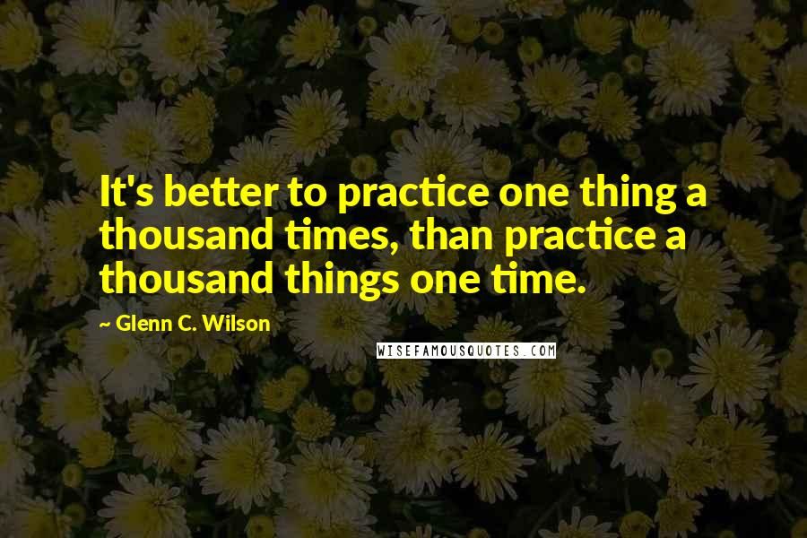 Glenn C. Wilson Quotes: It's better to practice one thing a thousand times, than practice a thousand things one time.