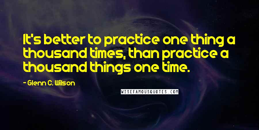 Glenn C. Wilson Quotes: It's better to practice one thing a thousand times, than practice a thousand things one time.