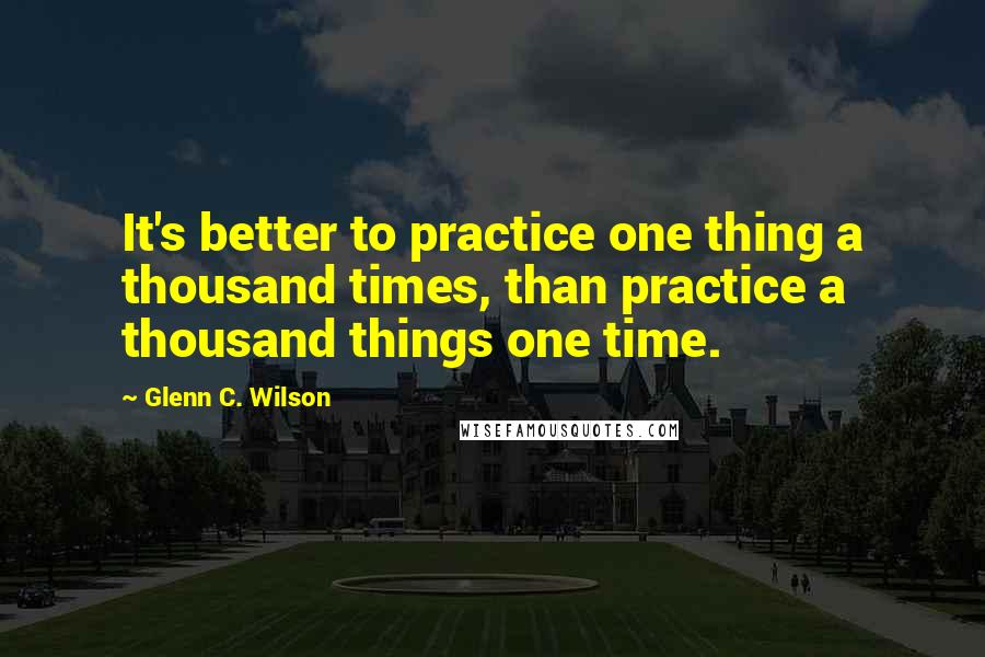 Glenn C. Wilson Quotes: It's better to practice one thing a thousand times, than practice a thousand things one time.