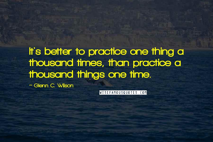 Glenn C. Wilson Quotes: It's better to practice one thing a thousand times, than practice a thousand things one time.