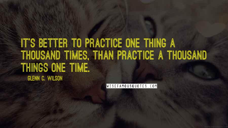 Glenn C. Wilson Quotes: It's better to practice one thing a thousand times, than practice a thousand things one time.
