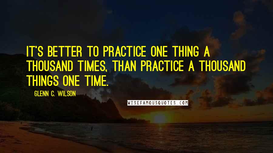 Glenn C. Wilson Quotes: It's better to practice one thing a thousand times, than practice a thousand things one time.