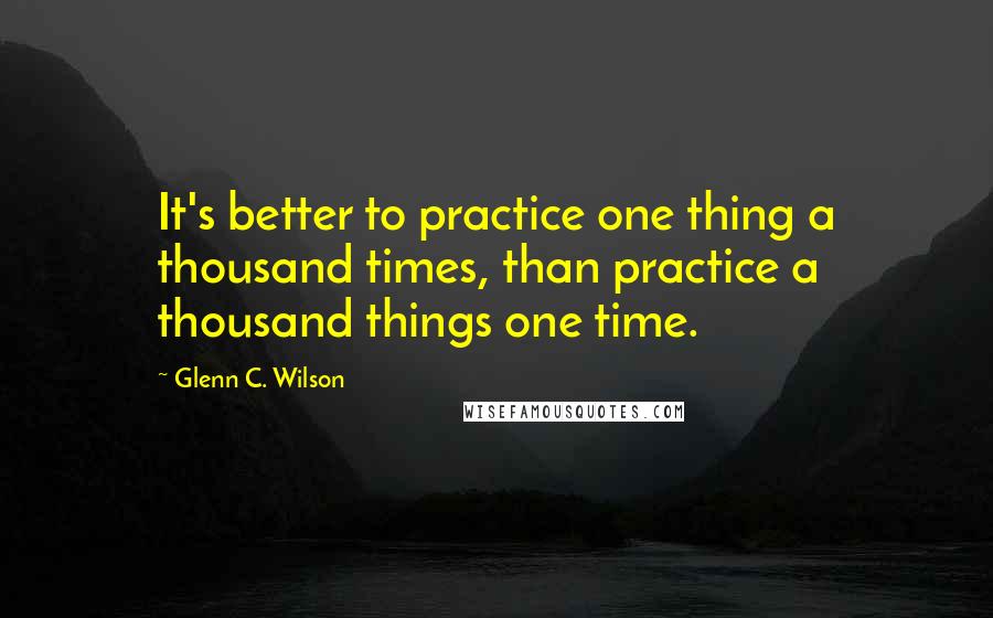 Glenn C. Wilson Quotes: It's better to practice one thing a thousand times, than practice a thousand things one time.