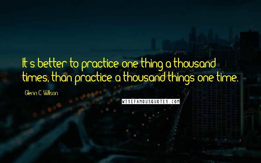 Glenn C. Wilson Quotes: It's better to practice one thing a thousand times, than practice a thousand things one time.