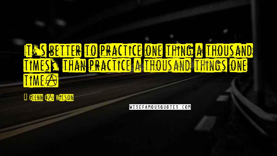 Glenn C. Wilson Quotes: It's better to practice one thing a thousand times, than practice a thousand things one time.