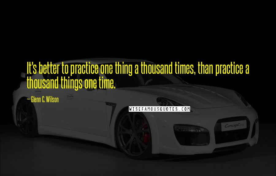 Glenn C. Wilson Quotes: It's better to practice one thing a thousand times, than practice a thousand things one time.