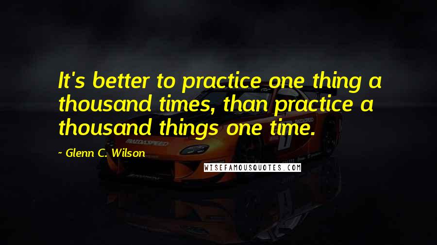 Glenn C. Wilson Quotes: It's better to practice one thing a thousand times, than practice a thousand things one time.