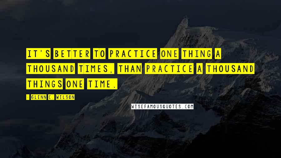 Glenn C. Wilson Quotes: It's better to practice one thing a thousand times, than practice a thousand things one time.