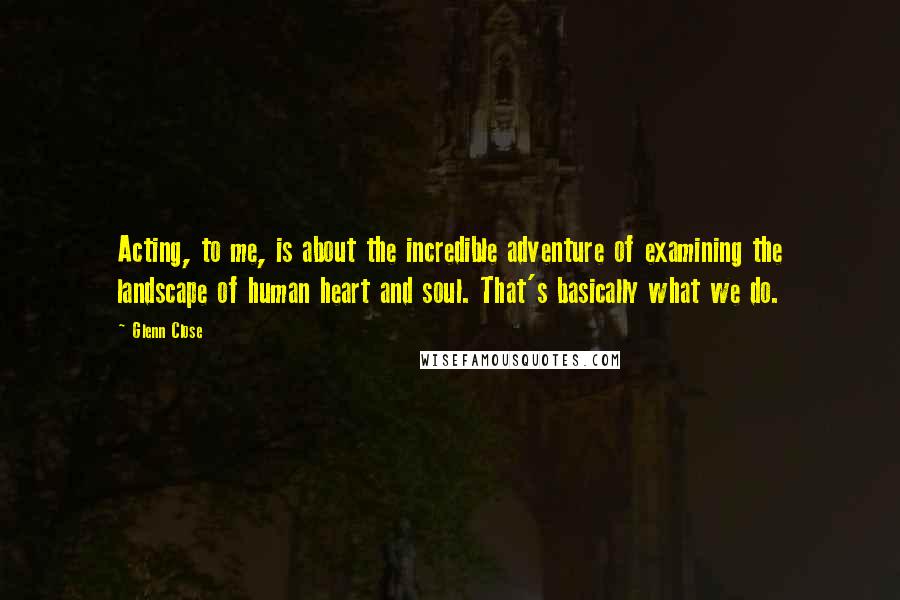 Glenn Close Quotes: Acting, to me, is about the incredible adventure of examining the landscape of human heart and soul. That's basically what we do.