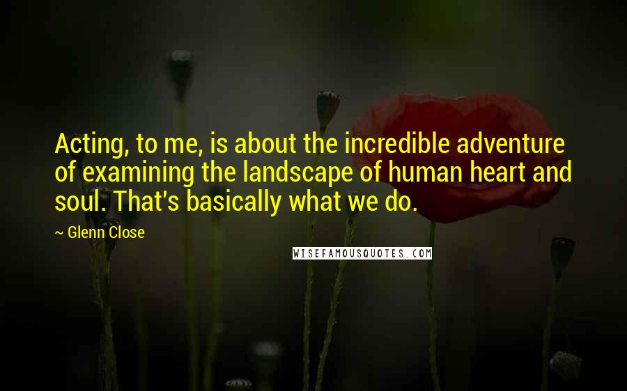 Glenn Close Quotes: Acting, to me, is about the incredible adventure of examining the landscape of human heart and soul. That's basically what we do.