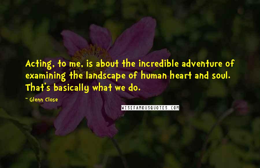 Glenn Close Quotes: Acting, to me, is about the incredible adventure of examining the landscape of human heart and soul. That's basically what we do.