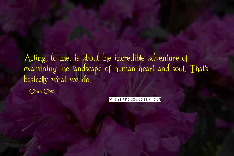 Glenn Close Quotes: Acting, to me, is about the incredible adventure of examining the landscape of human heart and soul. That's basically what we do.