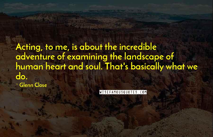 Glenn Close Quotes: Acting, to me, is about the incredible adventure of examining the landscape of human heart and soul. That's basically what we do.