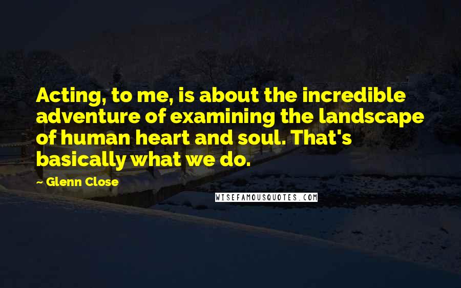 Glenn Close Quotes: Acting, to me, is about the incredible adventure of examining the landscape of human heart and soul. That's basically what we do.