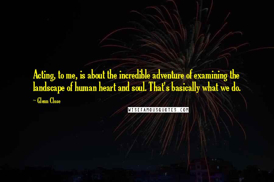 Glenn Close Quotes: Acting, to me, is about the incredible adventure of examining the landscape of human heart and soul. That's basically what we do.