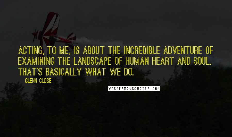 Glenn Close Quotes: Acting, to me, is about the incredible adventure of examining the landscape of human heart and soul. That's basically what we do.