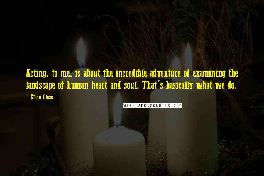 Glenn Close Quotes: Acting, to me, is about the incredible adventure of examining the landscape of human heart and soul. That's basically what we do.