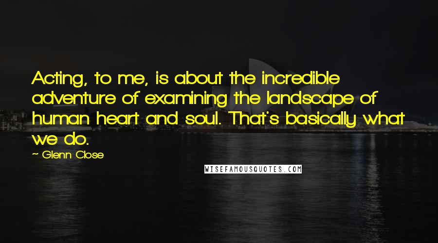 Glenn Close Quotes: Acting, to me, is about the incredible adventure of examining the landscape of human heart and soul. That's basically what we do.