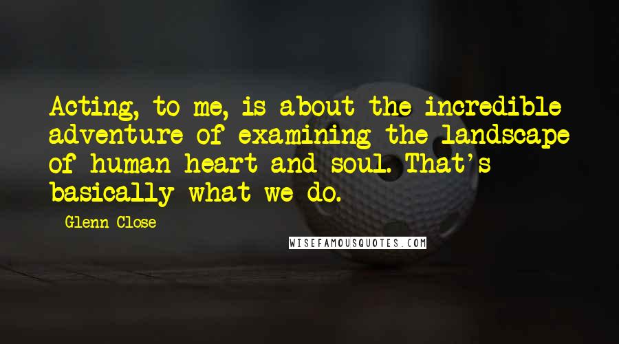 Glenn Close Quotes: Acting, to me, is about the incredible adventure of examining the landscape of human heart and soul. That's basically what we do.