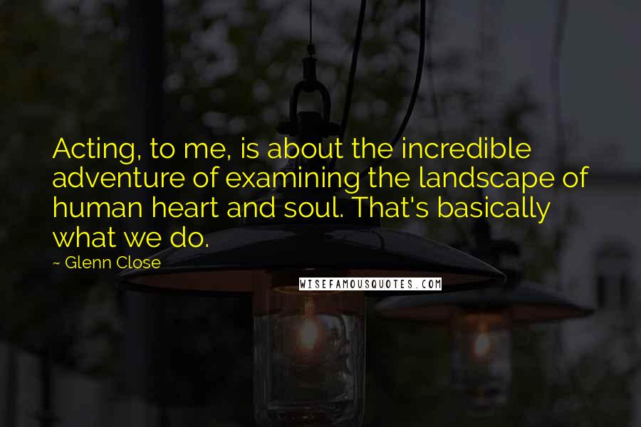 Glenn Close Quotes: Acting, to me, is about the incredible adventure of examining the landscape of human heart and soul. That's basically what we do.