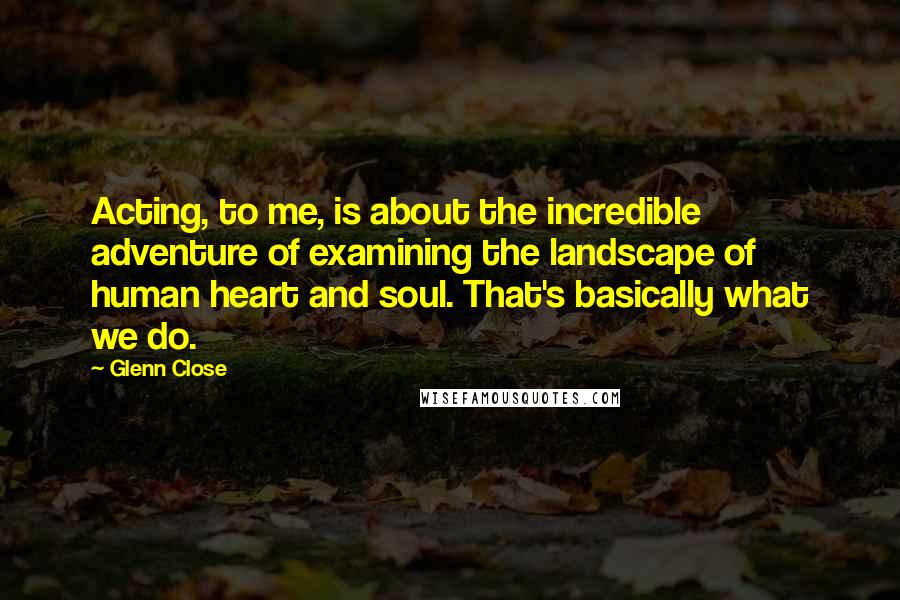 Glenn Close Quotes: Acting, to me, is about the incredible adventure of examining the landscape of human heart and soul. That's basically what we do.