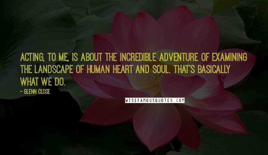 Glenn Close Quotes: Acting, to me, is about the incredible adventure of examining the landscape of human heart and soul. That's basically what we do.