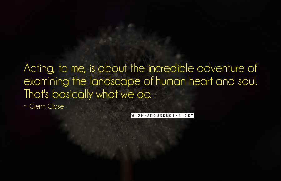 Glenn Close Quotes: Acting, to me, is about the incredible adventure of examining the landscape of human heart and soul. That's basically what we do.