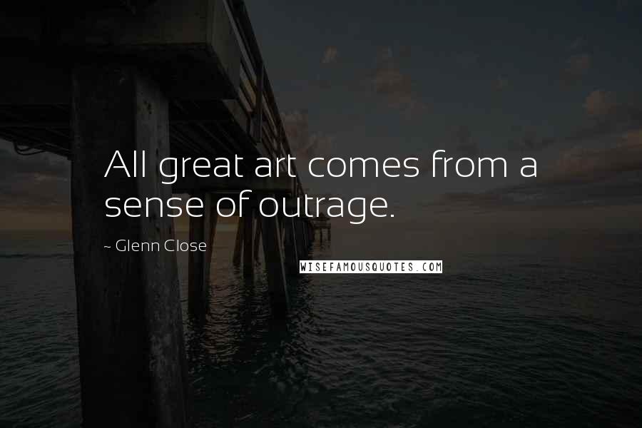 Glenn Close Quotes: All great art comes from a sense of outrage.