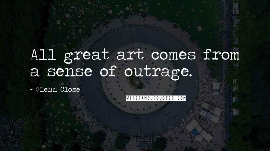 Glenn Close Quotes: All great art comes from a sense of outrage.