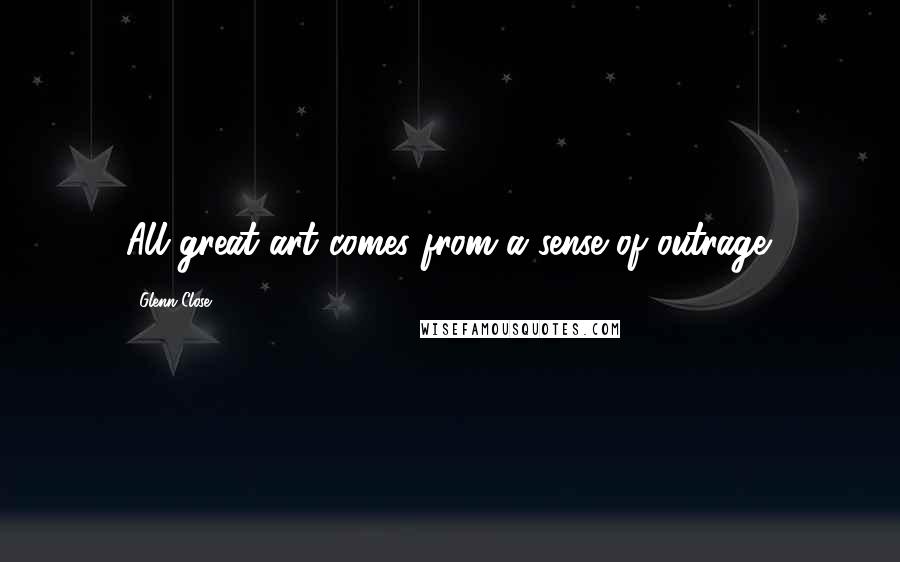 Glenn Close Quotes: All great art comes from a sense of outrage.