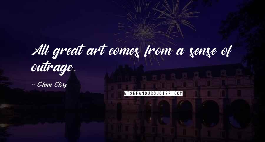 Glenn Close Quotes: All great art comes from a sense of outrage.