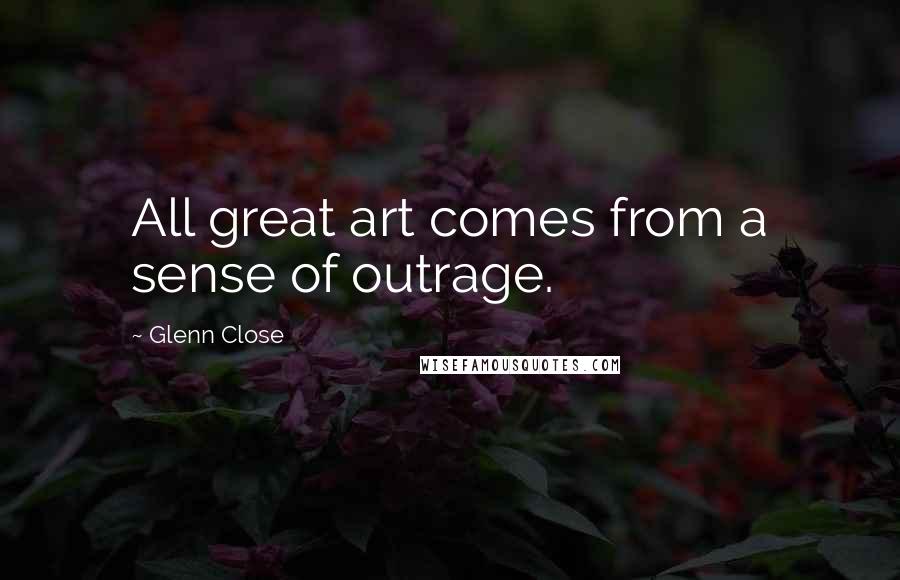 Glenn Close Quotes: All great art comes from a sense of outrage.