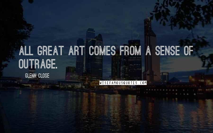 Glenn Close Quotes: All great art comes from a sense of outrage.