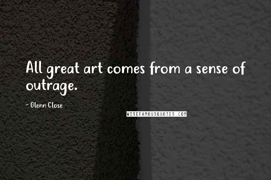 Glenn Close Quotes: All great art comes from a sense of outrage.