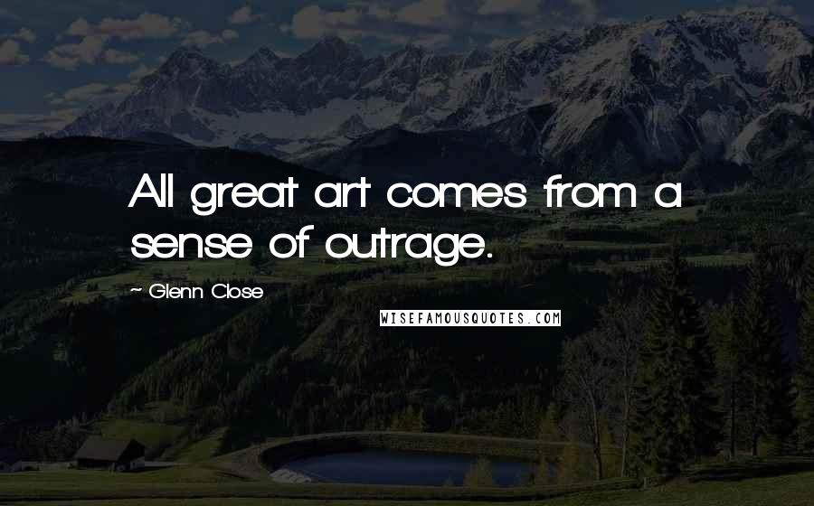 Glenn Close Quotes: All great art comes from a sense of outrage.