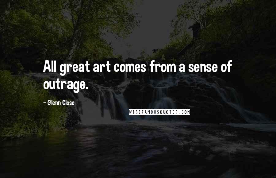 Glenn Close Quotes: All great art comes from a sense of outrage.