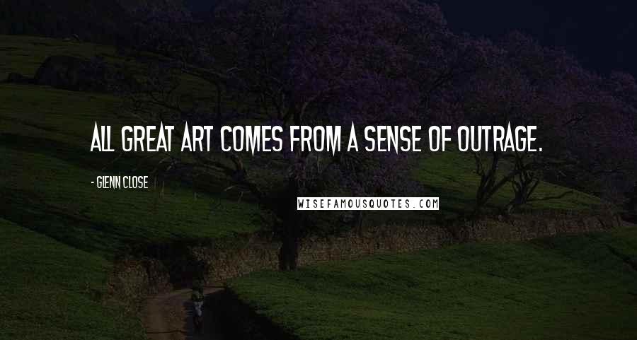 Glenn Close Quotes: All great art comes from a sense of outrage.