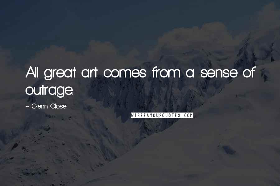 Glenn Close Quotes: All great art comes from a sense of outrage.