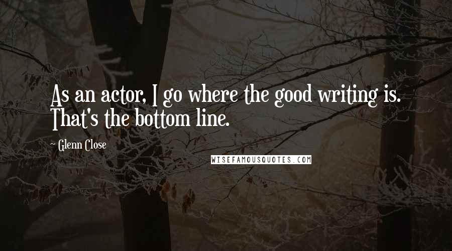 Glenn Close Quotes: As an actor, I go where the good writing is. That's the bottom line.