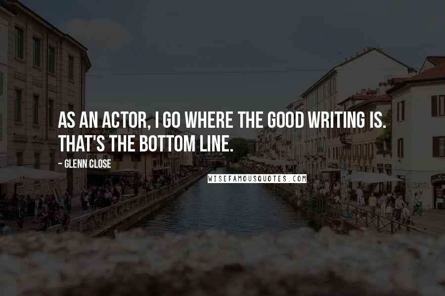 Glenn Close Quotes: As an actor, I go where the good writing is. That's the bottom line.