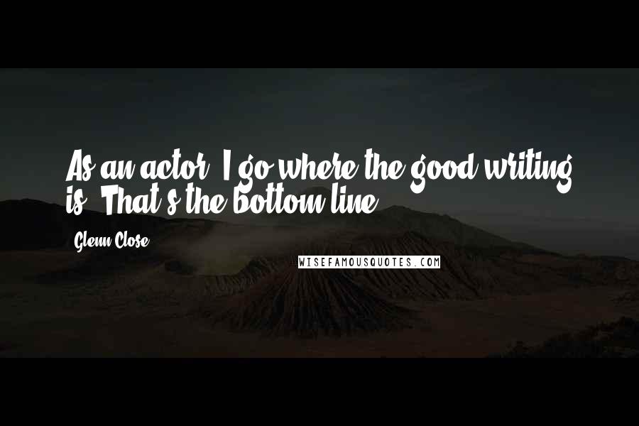 Glenn Close Quotes: As an actor, I go where the good writing is. That's the bottom line.