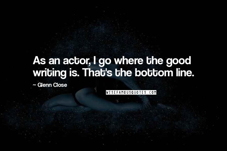 Glenn Close Quotes: As an actor, I go where the good writing is. That's the bottom line.