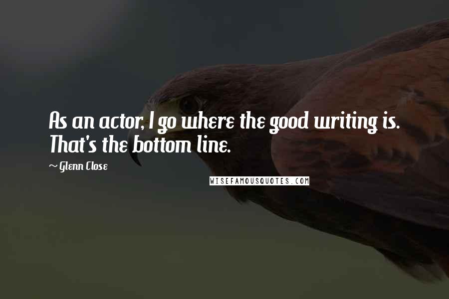 Glenn Close Quotes: As an actor, I go where the good writing is. That's the bottom line.