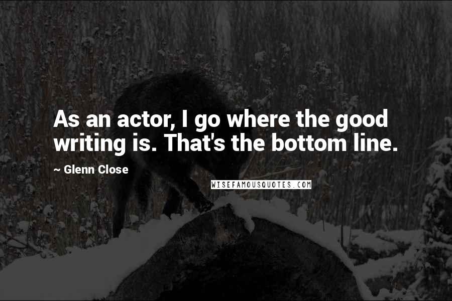 Glenn Close Quotes: As an actor, I go where the good writing is. That's the bottom line.