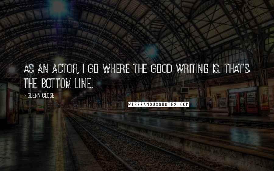 Glenn Close Quotes: As an actor, I go where the good writing is. That's the bottom line.