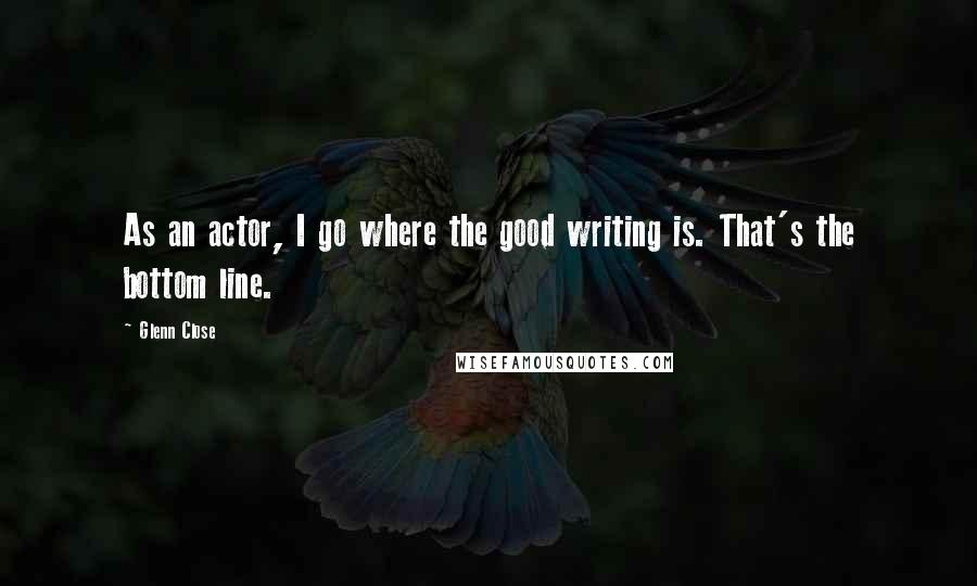 Glenn Close Quotes: As an actor, I go where the good writing is. That's the bottom line.