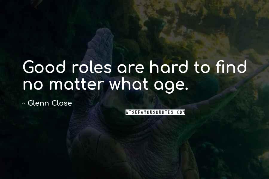 Glenn Close Quotes: Good roles are hard to find no matter what age.